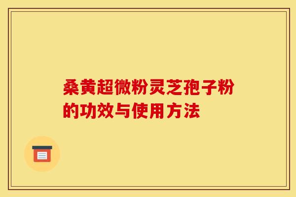桑黄超微粉灵芝孢子粉的功效与使用方法