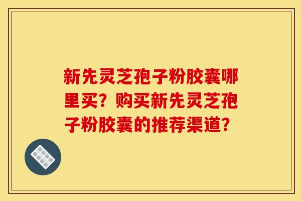 新先灵芝孢子粉胶囊哪里买?购买新先灵芝孢子粉胶囊的推荐渠道?