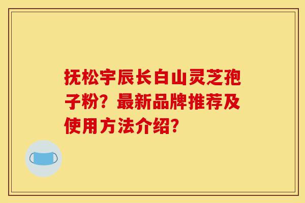 抚松宇辰长白山灵芝孢子粉?最新品牌推荐及使用方法介绍?