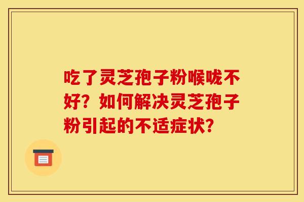 吃了灵芝孢子粉喉咙不好?如何解决灵芝孢子粉引起的不适症状?