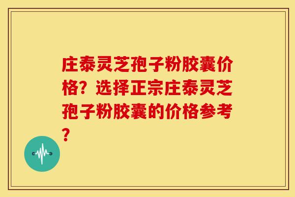 庄泰灵芝孢子粉胶囊价格?选择正宗庄泰灵芝孢子粉胶囊的价格参考?