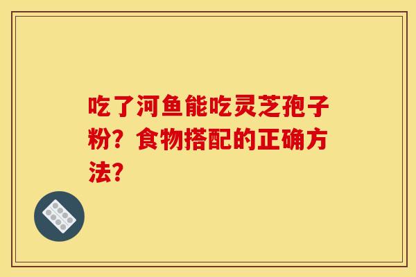 吃了河鱼能吃灵芝孢子粉？食物搭配的正确方法？
