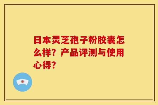 日本灵芝孢子粉胶囊怎么样?产品评测与使用心得?