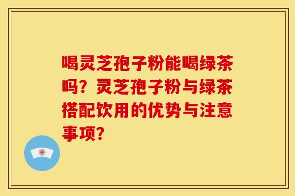 喝灵芝孢子粉能喝绿茶吗?灵芝孢子粉与绿茶搭配饮用的优势与注意事项?
