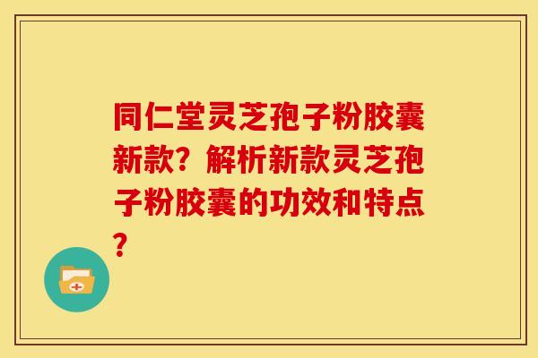 同仁堂灵芝孢子粉胶囊新款？解析新款灵芝孢子粉胶囊的功效和特点？