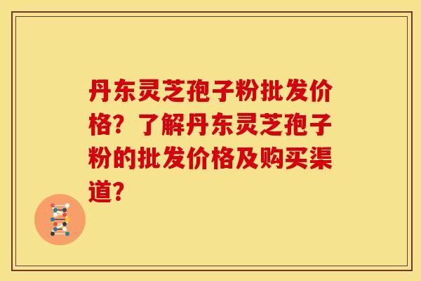 丹东灵芝孢子粉批发价格?了解丹东灵芝孢子粉的批发价格及购买渠道?