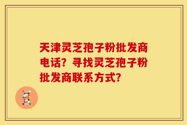 天津灵芝孢子粉批发商电话?寻找灵芝孢子粉批发商联系方式?