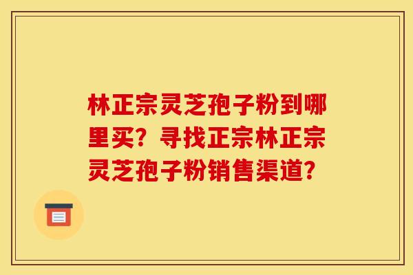 林正宗灵芝孢子粉到哪里买？寻找正宗林正宗灵芝孢子粉销售渠道？