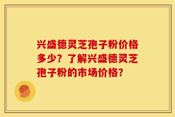 兴盛德灵芝孢子粉价格多少?了解兴盛德灵芝孢子粉的市场价格?