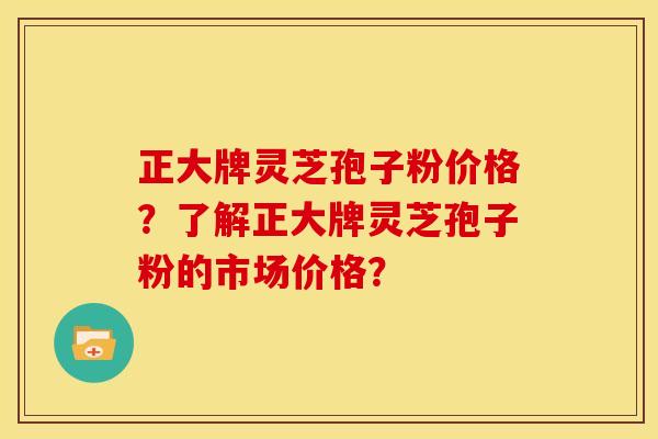正大牌灵芝孢子粉价格？了解正大牌灵芝孢子粉的市场价格？