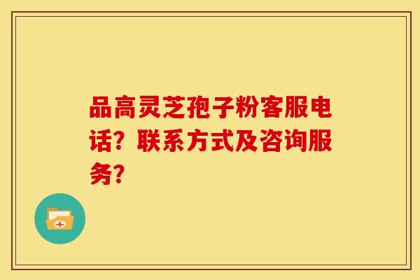品高灵芝孢子粉客服电话?联系方式及咨询服务?