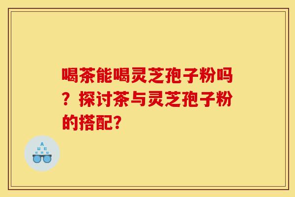 喝茶能喝灵芝孢子粉吗?探讨茶与灵芝孢子粉的搭配?