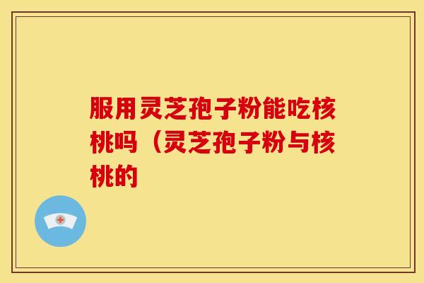 服用灵芝孢子粉能吃核桃吗（灵芝孢子粉与核桃的