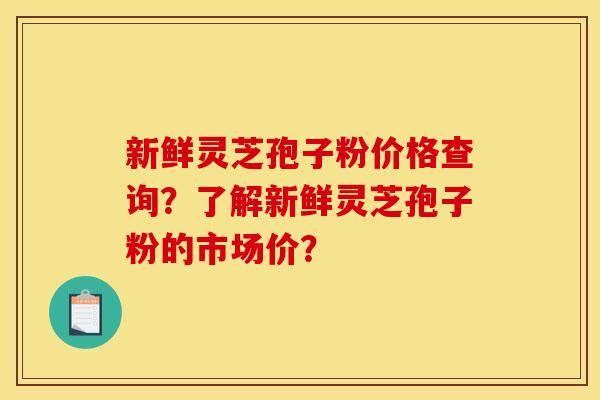 新鲜灵芝孢子粉价格查询?了解新鲜灵芝孢子粉的市场价?