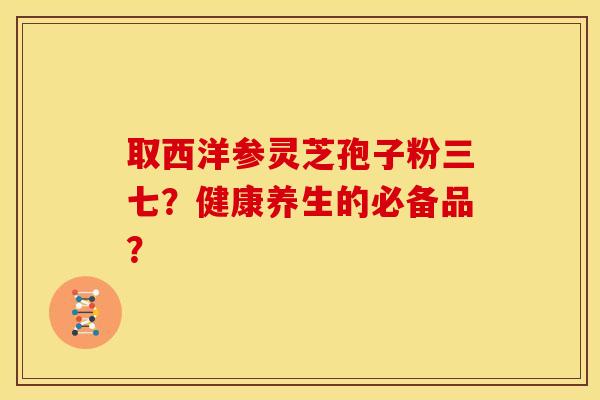 取西洋参灵芝孢子粉三七?健康养生的必备品?
