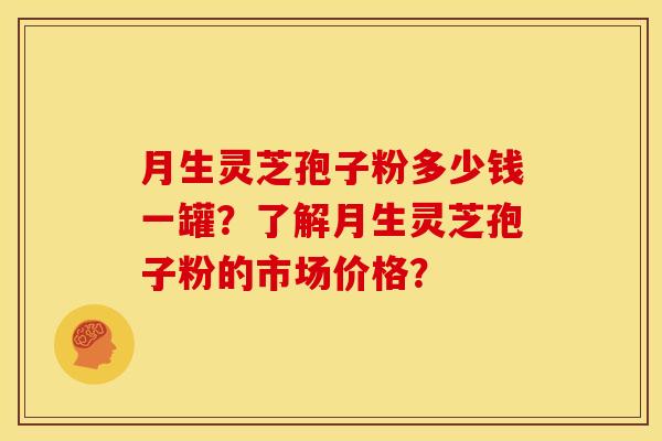 月生灵芝孢子粉多少钱一罐?了解月生灵芝孢子粉的市场价格?