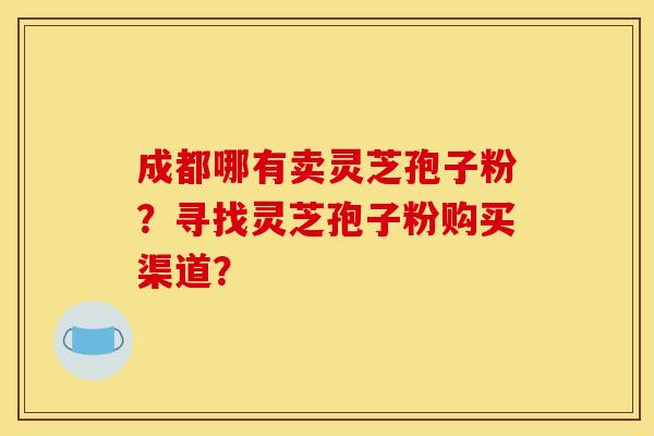 成都哪有卖灵芝孢子粉？寻找灵芝孢子粉购买渠道？