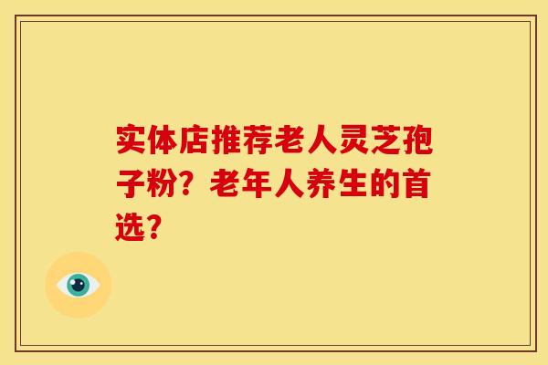 实体店推荐老人灵芝孢子粉？老年人养生的首选？
