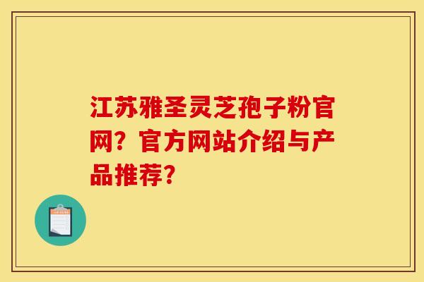 江苏雅圣灵芝孢子粉官网?官方网站介绍与产品推荐?