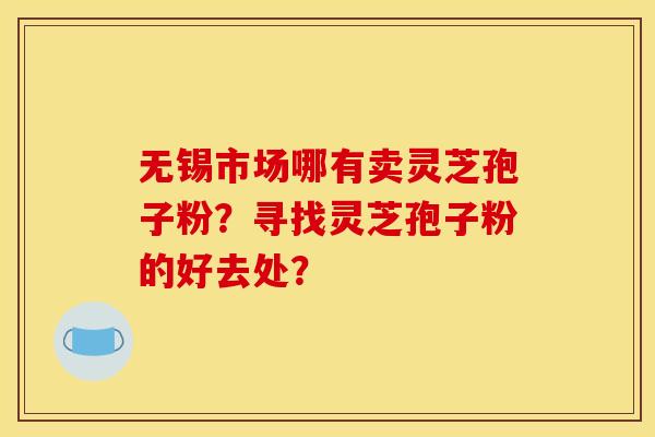 无锡市场哪有卖灵芝孢子粉?寻找灵芝孢子粉的好去处?