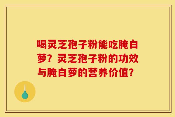 喝灵芝孢子粉能吃腌白萝？灵芝孢子粉的功效与腌白萝的营养价值？