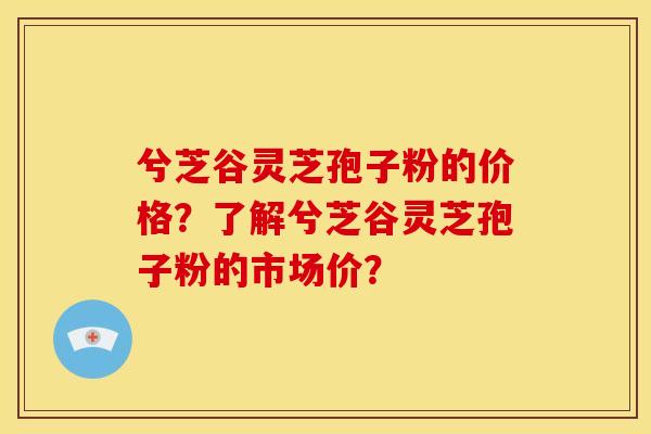 兮芝谷灵芝孢子粉的价格?了解兮芝谷灵芝孢子粉的市场价?