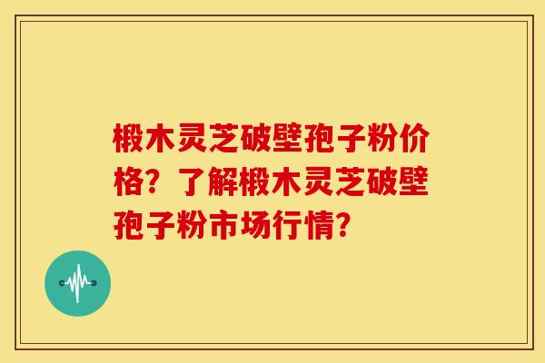椴木灵芝破壁孢子粉价格？了解椴木灵芝破壁孢子粉市场行情？