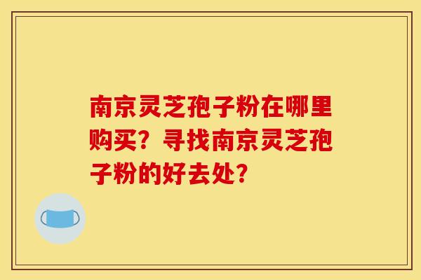 南京灵芝孢子粉在哪里购买？寻找南京灵芝孢子粉的好去处？