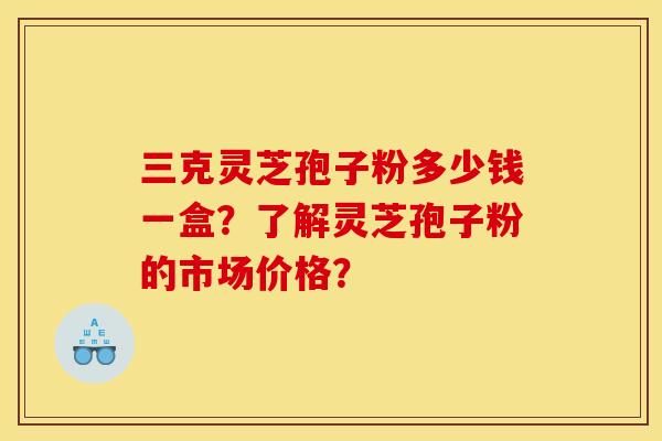 三克灵芝孢子粉多少钱一盒?了解灵芝孢子粉的市场价格?