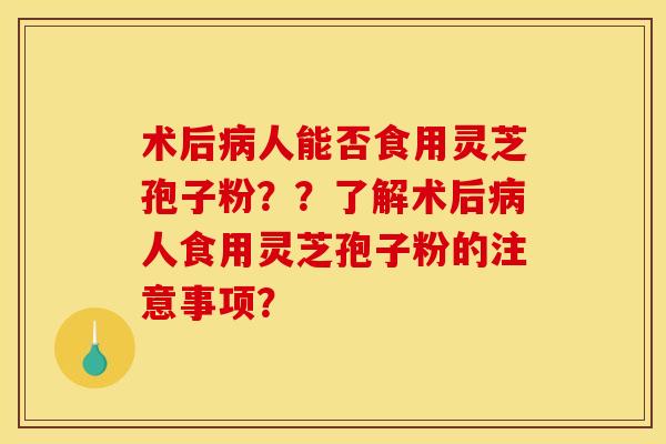 术后病人能否食用灵芝孢子粉？？了解术后病人食用灵芝孢子粉的注意事项？