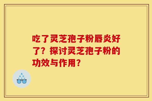 吃了灵芝孢子粉唇炎好了?探讨灵芝孢子粉的功效与作用?