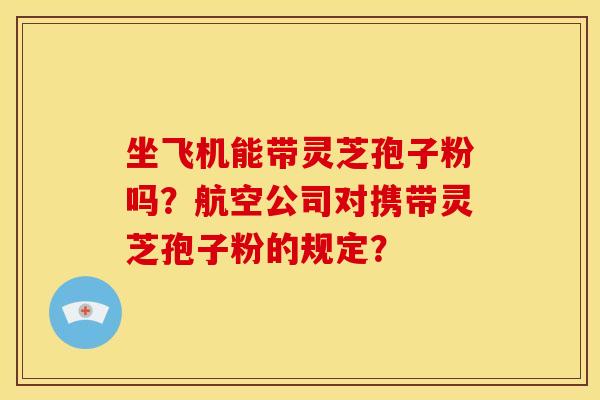 坐飞机能带灵芝孢子粉吗?航空公司对携带灵芝孢子粉的规定?
