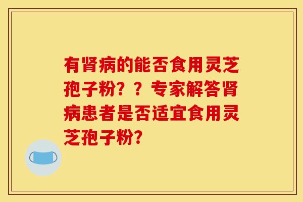 有肾病的能否食用灵芝孢子粉？？专家解答肾病患者是否适宜食用灵芝孢子粉？