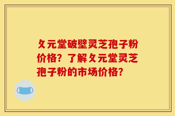 攵元堂破壁灵芝孢子粉价格？了解攵元堂灵芝孢子粉的市场价格？