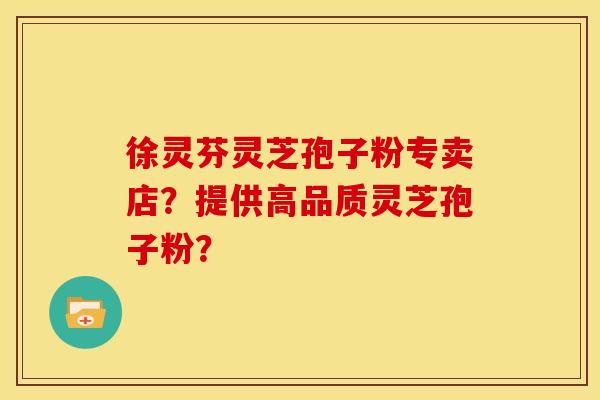 徐灵芬灵芝孢子粉专卖店?提供高品质灵芝孢子粉?