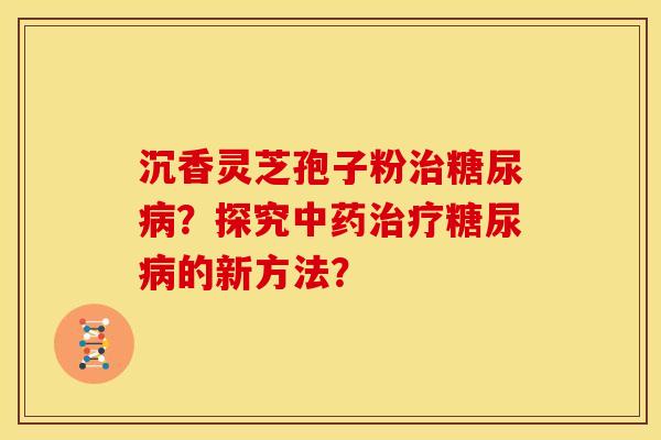 沉香灵芝孢子粉治糖尿病？探究中药治疗糖尿病的新方法？