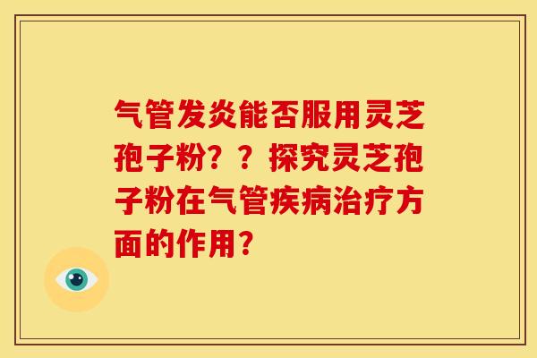 气管发炎能否服用灵芝孢子粉？？探究灵芝孢子粉在气管疾病治疗方面的作用？
