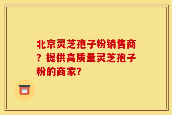 北京灵芝孢子粉销售商?提供高质量灵芝孢子粉的商家?