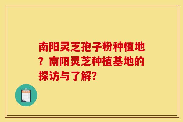 南阳灵芝孢子粉种植地?南阳灵芝种植基地的探访与了解?