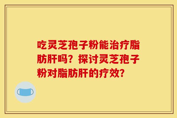 吃灵芝孢子粉能治疗脂肪肝吗？探讨灵芝孢子粉对脂肪肝的疗效？