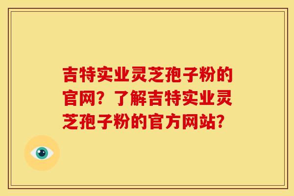 吉特实业灵芝孢子粉的官网?了解吉特实业灵芝孢子粉的官方网站?