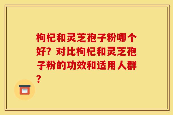 枸杞和灵芝孢子粉哪个好？对比枸杞和灵芝孢子粉的功效和适用人群？