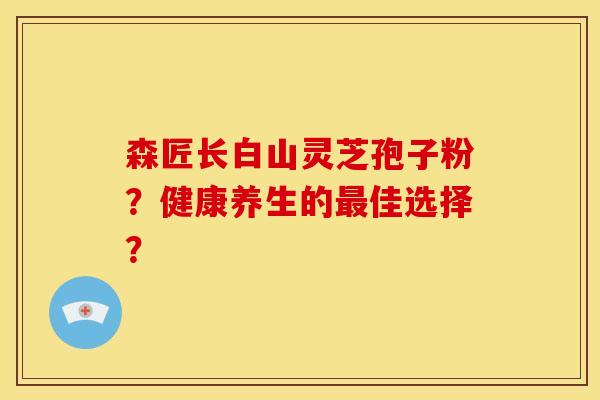 森匠长白山灵芝孢子粉?健康养生的最佳选择?