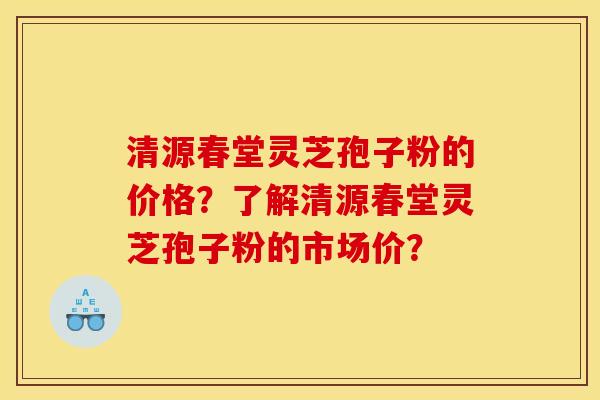 清源春堂灵芝孢子粉的价格?了解清源春堂灵芝孢子粉的市场价?