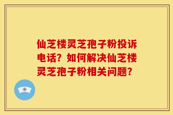 仙芝楼灵芝孢子粉投诉电话？如何解决仙芝楼灵芝孢子粉相关问题？