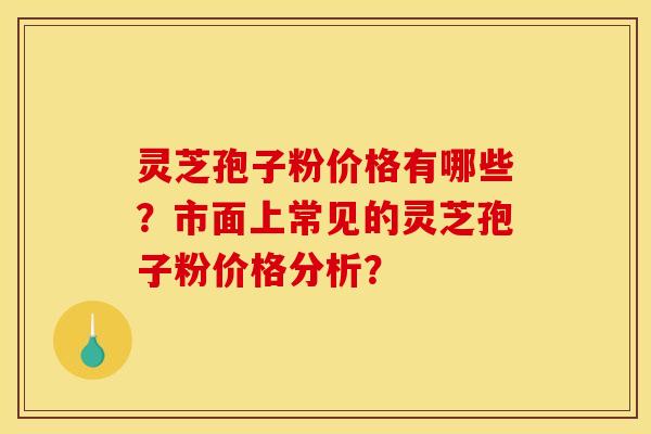 灵芝孢子粉价格有哪些?市面上常见的灵芝孢子粉价格分析?