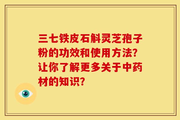 三七铁皮石斛灵芝孢子粉的功效和使用方法?让你了解更多关于中药材的知识?