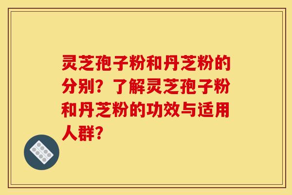 灵芝孢子粉和丹芝粉的分别？了解灵芝孢子粉和丹芝粉的功效与适用人群？