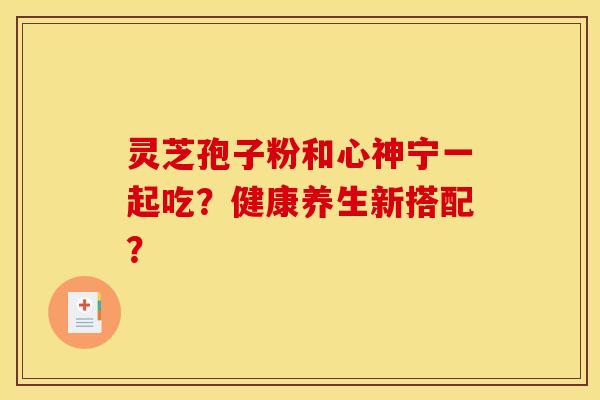 灵芝孢子粉和心神宁一起吃？健康养生新搭配？