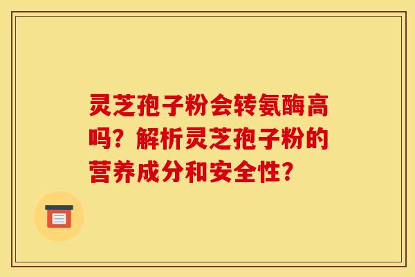 灵芝孢子粉会转氨酶高吗？解析灵芝孢子粉的营养成分和安全性？